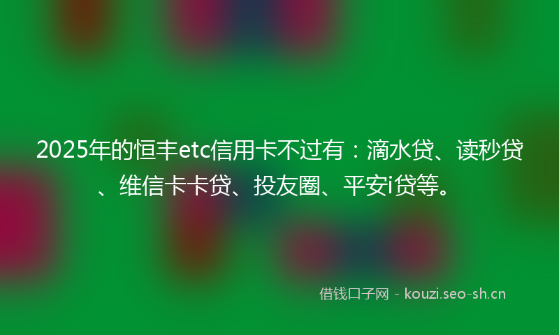 2025年的恒丰etc信用卡不过有：滴水贷、读秒贷、维信卡卡贷、投友圈、平安i贷等。