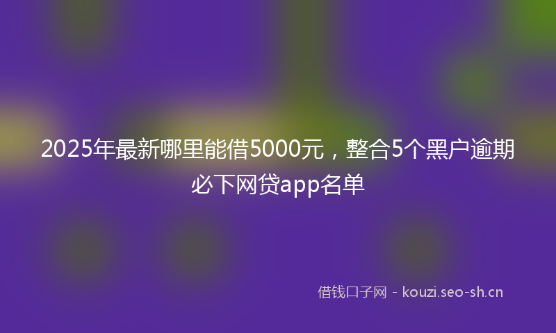 2025年最新哪里能借5000元，整合5个黑户逾期必下网贷app名单