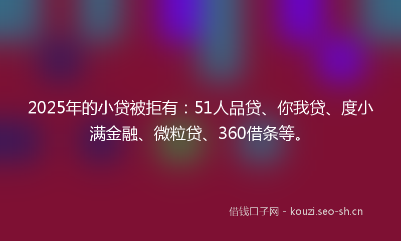 2025年的小贷被拒有：51人品贷、你我贷、度小满金融、微粒贷、360借条等。