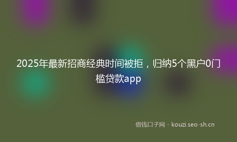 2025年最新招商经典时间被拒，归纳5个黑户0门槛贷款app