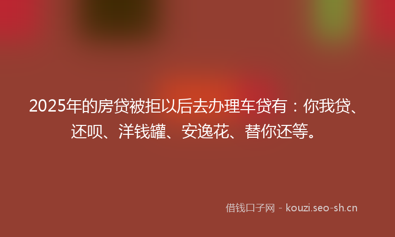 2025年的房贷被拒以后去办理车贷有:你我贷、还呗、洋钱罐、安逸花、替你还等。