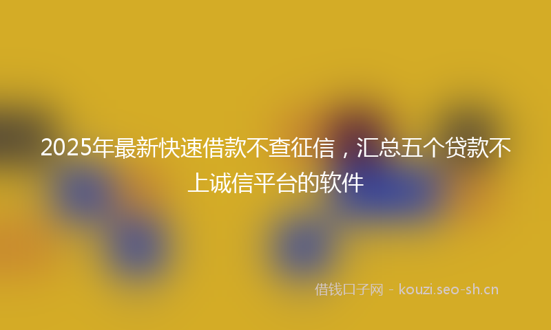 2025年最新快速借款不查征信，汇总五个贷款不上诚信平台的软件