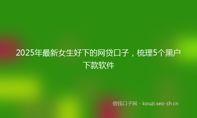 2025年最新女生好下的网贷口子，梳理5个黑户下款软件