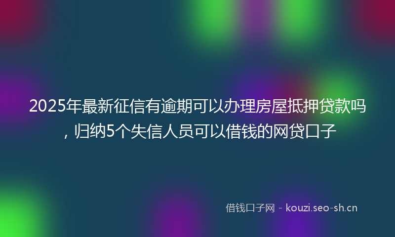 2025年最新征信有逾期可以办理房屋抵押贷款吗，归纳5个失信人员可以借钱的网贷口子