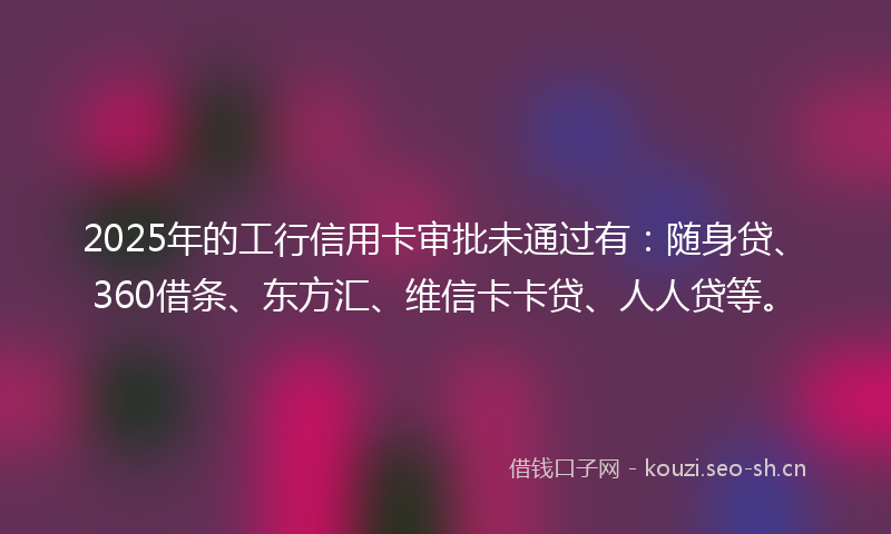 2025年的工行信用卡审批未通过有：随身贷、360借条、东方汇、维信卡卡贷、人人贷等。