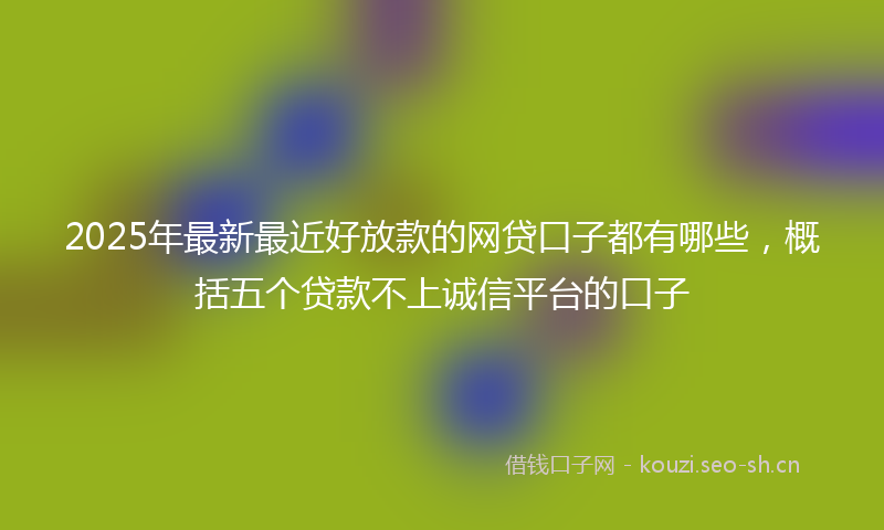 2025年最新最近好放款的网贷口子都有哪些，概括五个贷款不上诚信平台的口子