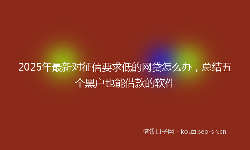 2025年最新对征信要求低的网贷怎么办，总结五个黑户也能借款的软件