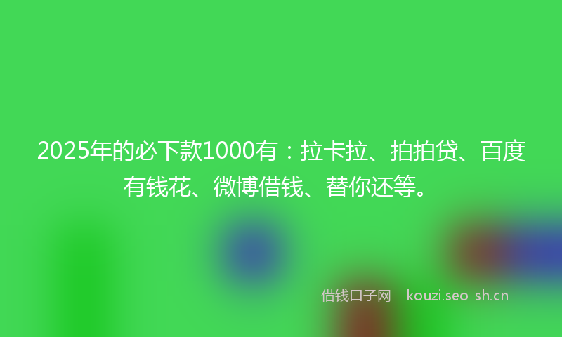 2025年的必下款1000有：拉卡拉、拍拍贷、百度有钱花、微博借钱、替你还等。