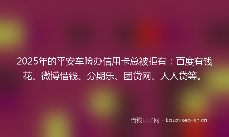 2025年的平安车险办信用卡总被拒有：百度有钱花、微博借钱、分期乐、团贷网、人人贷等。