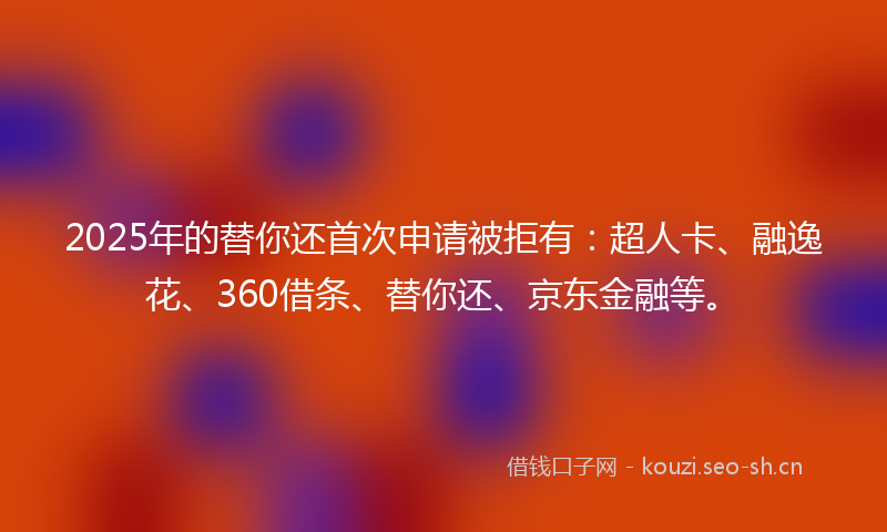 2025年的替你还首次申请被拒有:超人卡、融逸花、360借条、替你还、京东金融等。