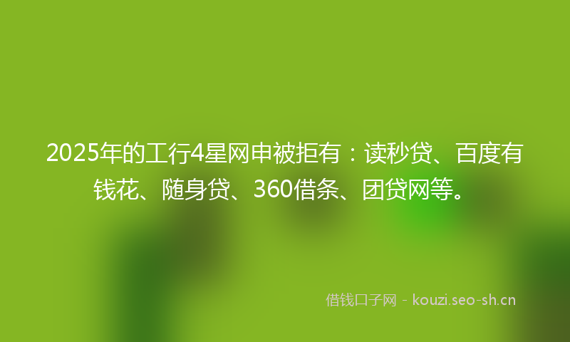 2025年的工行4星网申被拒有：读秒贷、百度有钱花、随身贷、360借条、团贷网等。