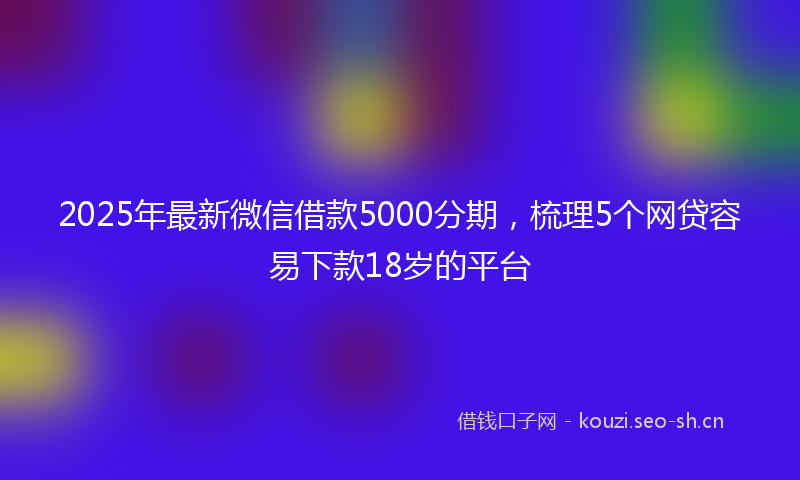 2025年最新微信借款5000分期，梳理5个网贷容易下款18岁的平台