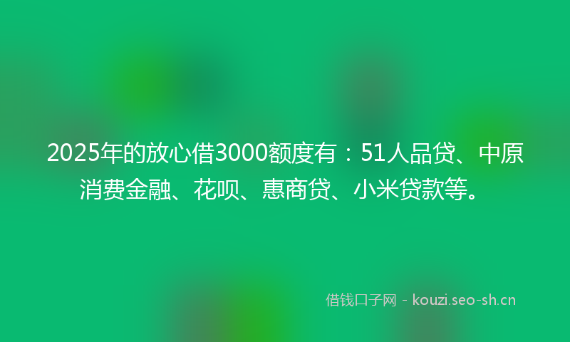 2025年的放心借3000额度有：51人品贷、中原消费金融、花呗、惠商贷、小米贷款等。