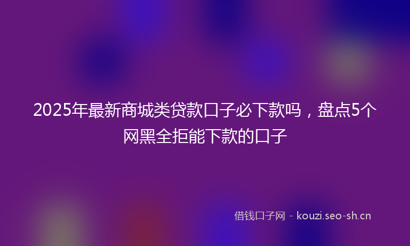 2025年最新商城类贷款口子必下款吗，盘点5个网黑全拒能下款的口子