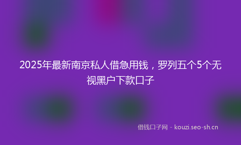 2025年最新南京私人借急用钱，罗列五个5个无视黑户下款口子