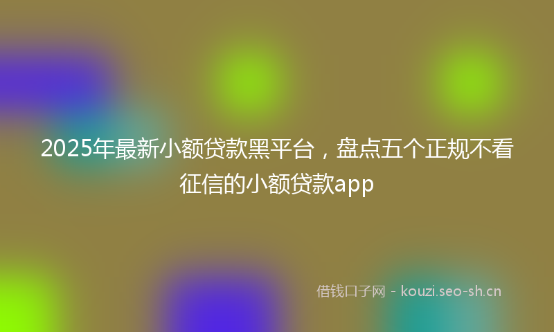 2025年最新小额贷款黑平台，盘点五个正规不看征信的小额贷款app