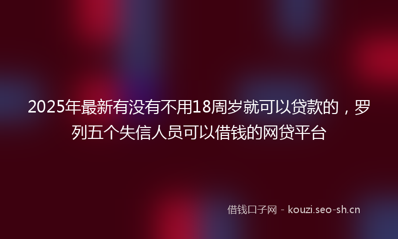 2025年最新有没有不用18周岁就可以贷款的，罗列五个失信人员可以借钱的网贷平台