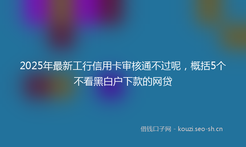 2025年最新工行信用卡审核通不过呢，概括5个不看黑白户下款的网贷