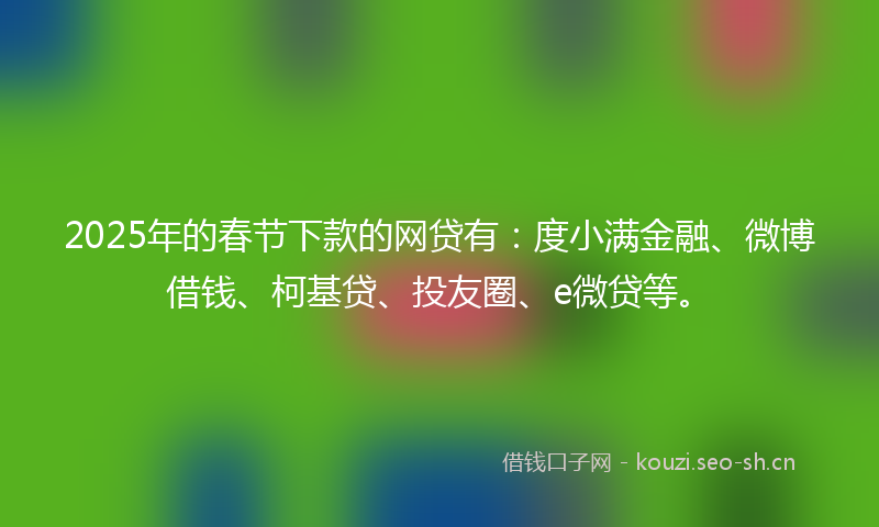 2025年的春节下款的网贷有：度小满金融、微博借钱、柯基贷、投友圈、e微贷等。