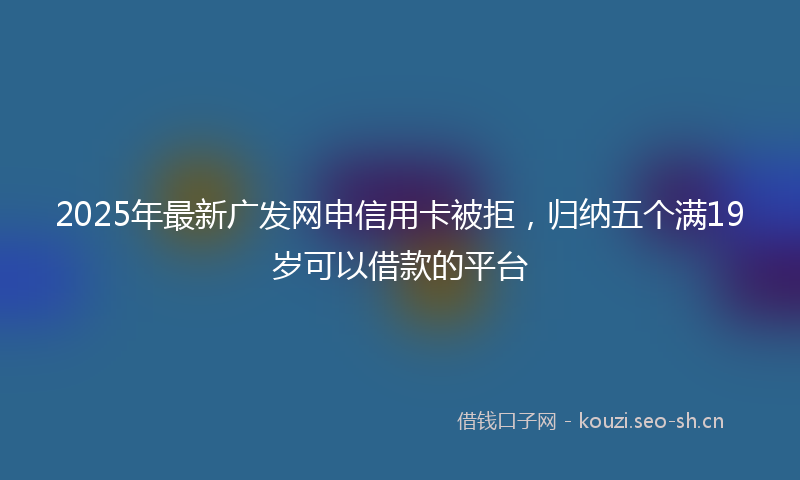 2025年最新广发网申信用卡被拒，归纳五个满19岁可以借款的平台