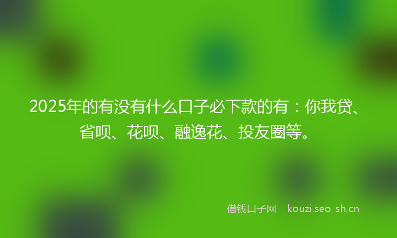 2025年的有没有什么口子必下款的有：你我贷、省呗、花呗、融逸花、投友圈等。