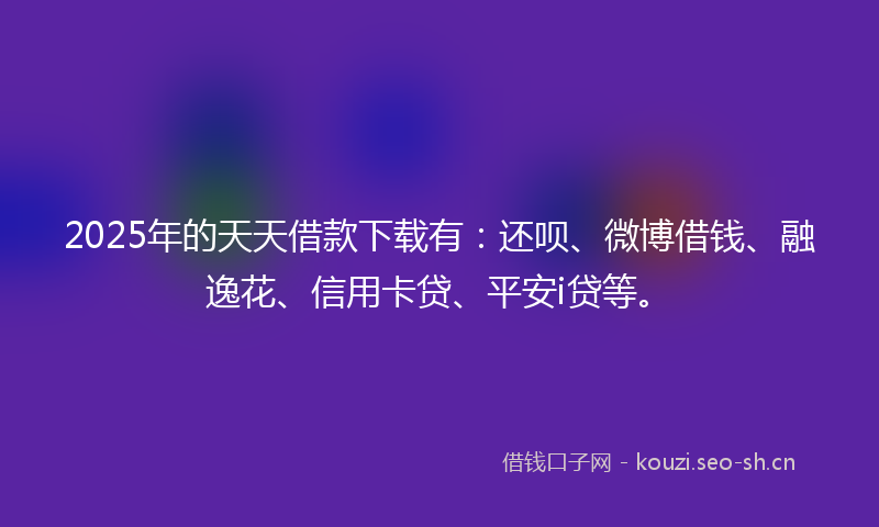 2025年的天天借款下载有：还呗、微博借钱、融逸花、信用卡贷、平安i贷等。