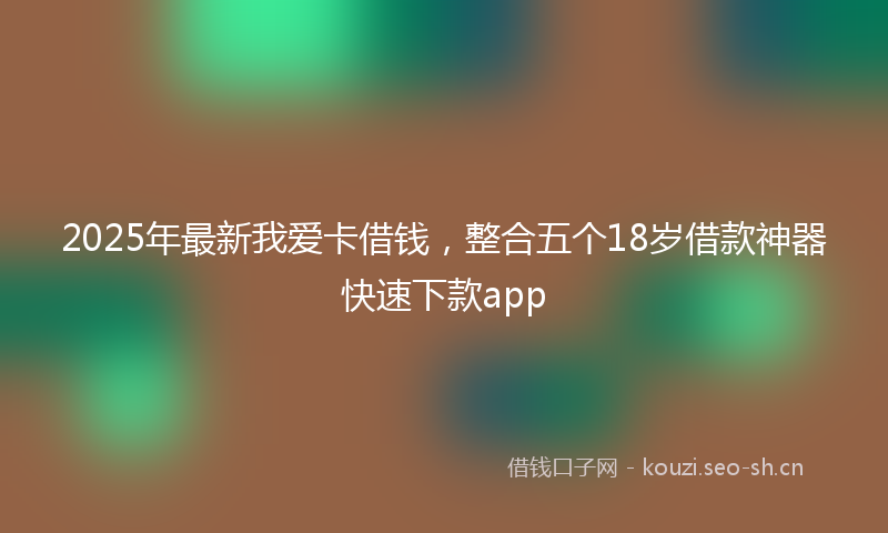 2025年最新我爱卡借钱，整合五个18岁借款神器快速下款app