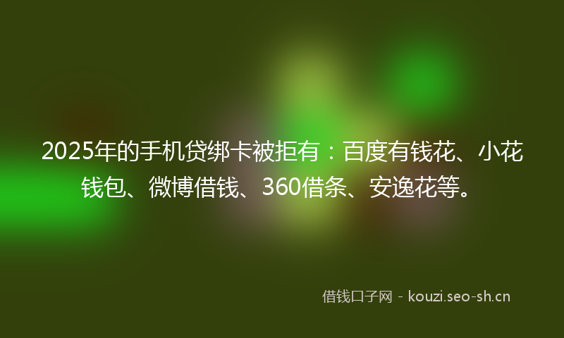 2025年的手机贷绑卡被拒有：百度有钱花、小花钱包、微博借钱、360借条、安逸花等。