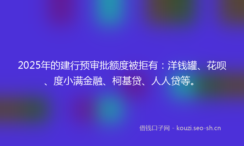 2025年的建行预审批额度被拒有：洋钱罐、花呗、度小满金融、柯基贷、人人贷等。