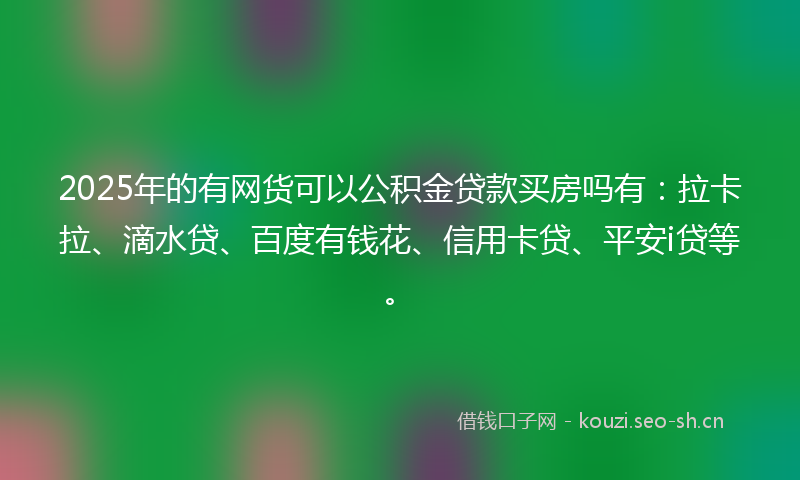 2025年的有网货可以公积金贷款买房吗有：拉卡拉、滴水贷、百度有钱花、信用卡贷、平安i贷等。