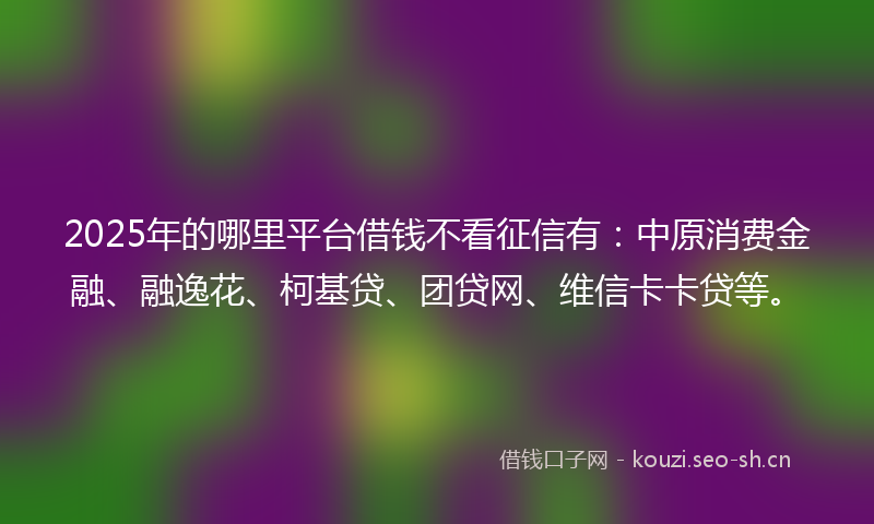2025年的哪里平台借钱不看征信有：中原消费金融、融逸花、柯基贷、团贷网、维信卡卡贷等。