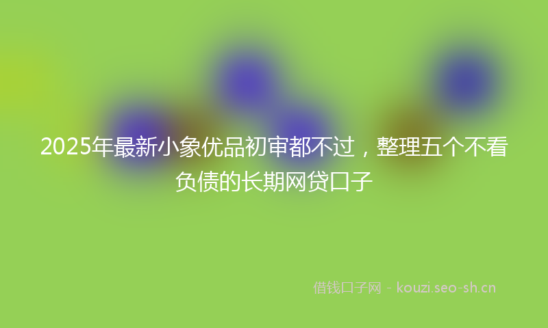 2025年最新小象优品初审都不过，整理五个不看负债的长期网贷口子