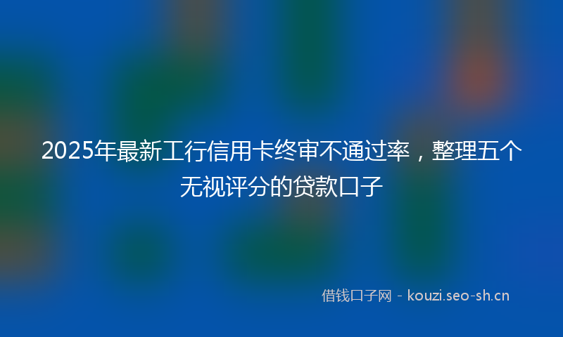 2025年最新工行信用卡终审不通过率，整理五个无视评分的贷款口子