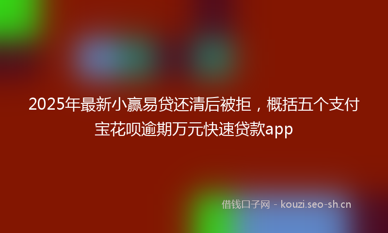 2025年最新小赢易贷还清后被拒，概括五个支付宝花呗逾期万元快速贷款app