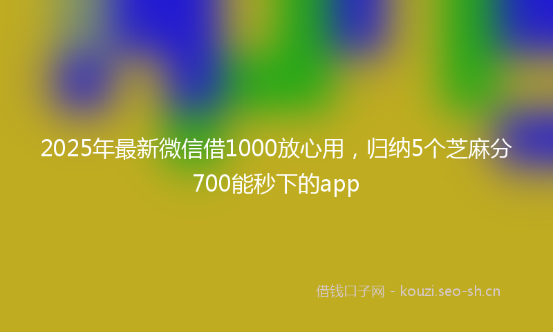 2025年最新微信借1000放心用，归纳5个芝麻分700能秒下的app