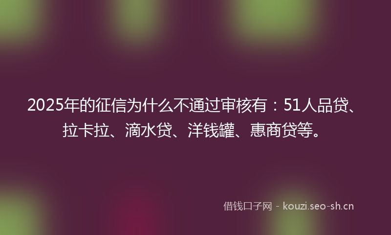 2025年的征信为什么不通过审核有：51人品贷、拉卡拉、滴水贷、洋钱罐、惠商贷等。