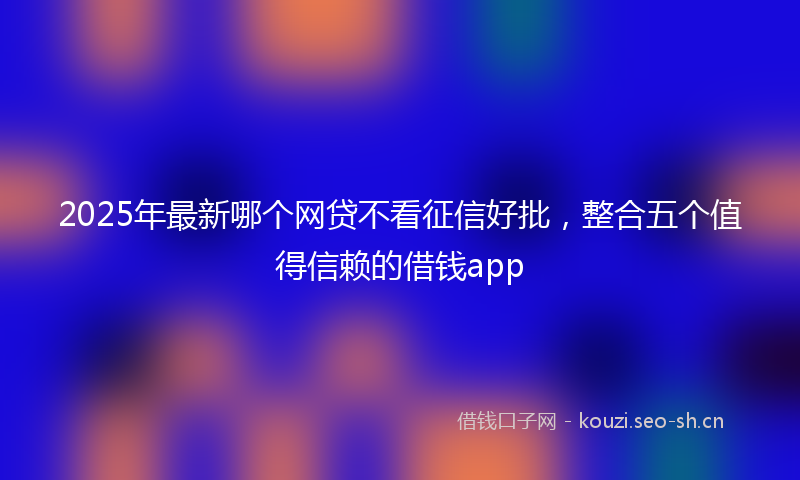 2025年最新哪个网贷不看征信好批，整合五个值得信赖的借钱app