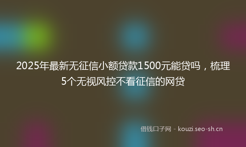 2025年最新无征信小额贷款1500元能贷吗，梳理5个无视风控不看征信的网贷