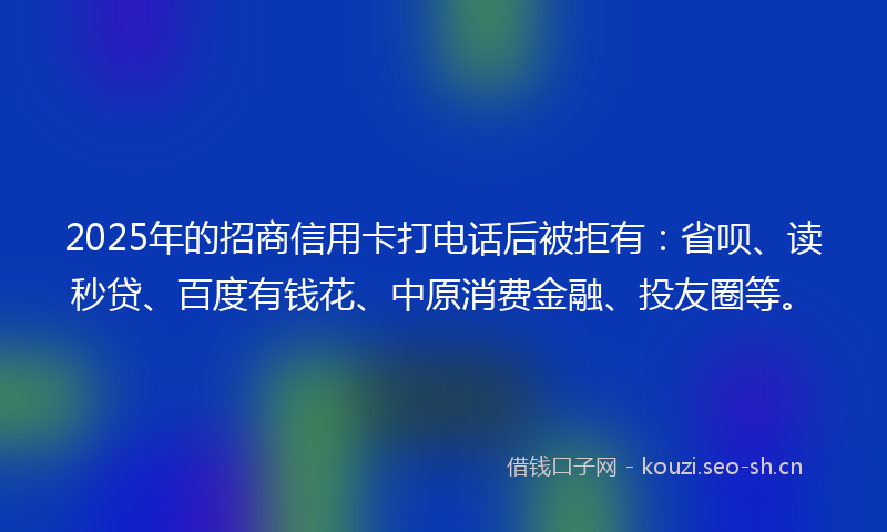 2025年的招商信用卡打电话后被拒有：省呗、读秒贷、百度有钱花、中原消费金融、投友圈等。