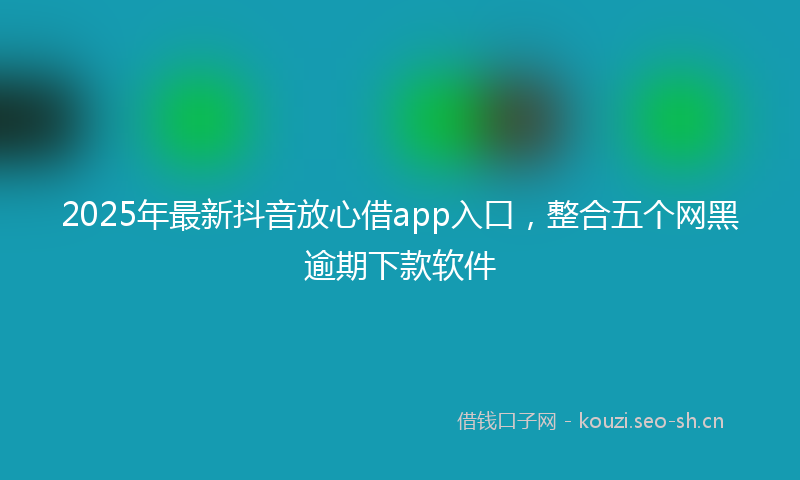 2025年最新抖音放心借app入口，整合五个网黑逾期下款软件