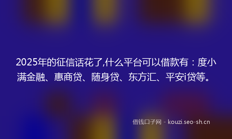 2025年的征信话花了,什么平台可以借款有：度小满金融、惠商贷、随身贷、东方汇、平安i贷等。