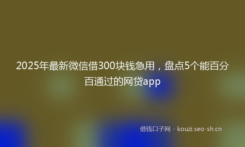 2025年最新微信借300块钱急用，盘点5个能百分百通过的网贷app