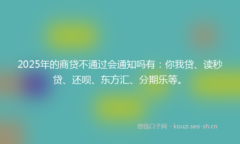 2025年的商贷不通过会通知吗有：你我贷、读秒贷、还呗、东方汇、分期乐等。