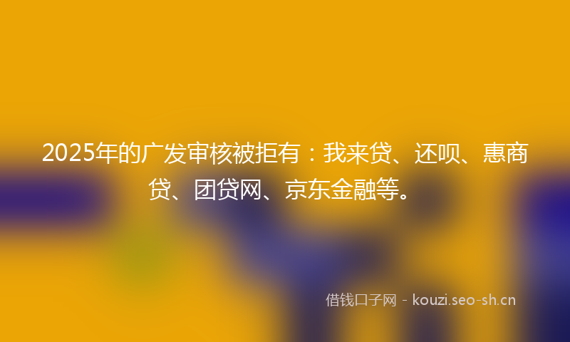 2025年的广发审核被拒有：我来贷、还呗、惠商贷、团贷网、京东金融等。