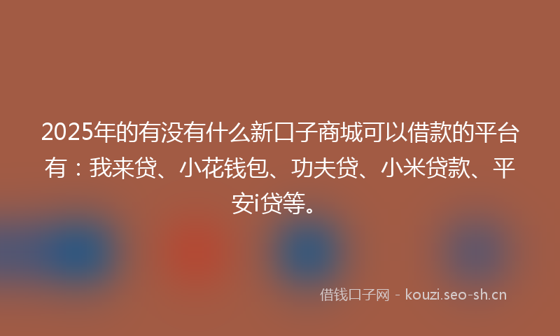2025年的有没有什么新口子商城可以借款的平台有：我来贷、小花钱包、功夫贷、小米贷款、平安i贷等。