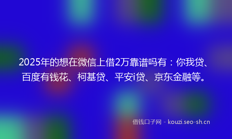 2025年的想在微信上借2万靠谱吗有：你我贷、百度有钱花、柯基贷、平安i贷、京东金融等。