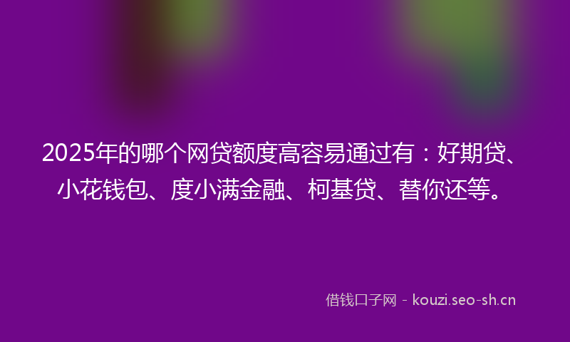 2025年的哪个网贷额度高容易通过有：好期贷、小花钱包、度小满金融、柯基贷、替你还等。