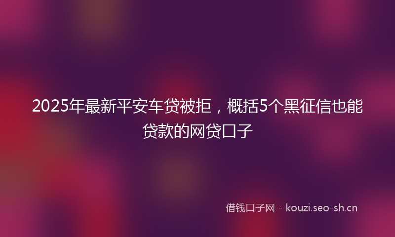 2025年最新平安车贷被拒，概括5个黑征信也能贷款的网贷口子