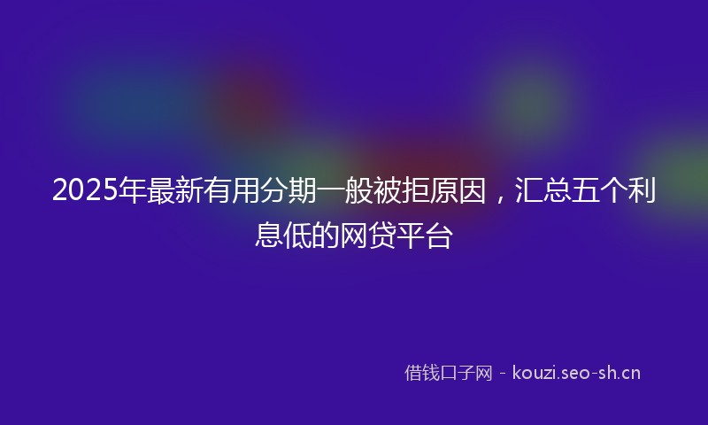 2025年最新有用分期一般被拒原因，汇总五个利息低的网贷平台