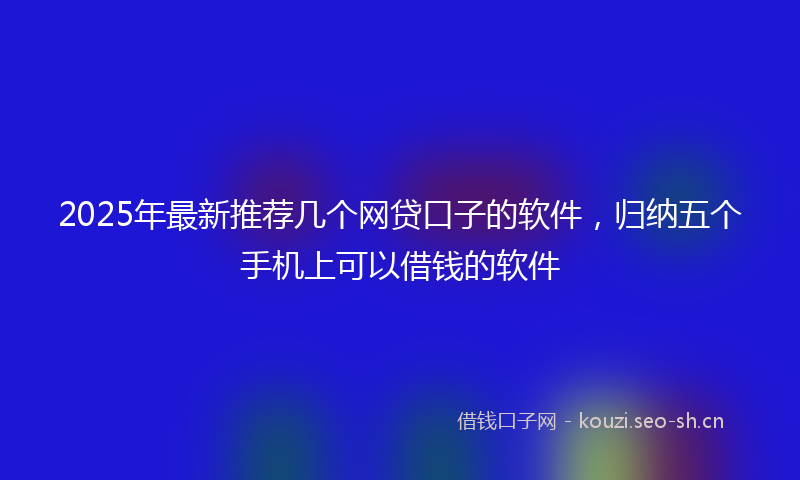 2025年最新推荐几个网贷口子的软件，归纳五个手机上可以借钱的软件